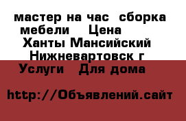 мастер на час. сборка мебели. › Цена ­ 400 - Ханты-Мансийский, Нижневартовск г. Услуги » Для дома   